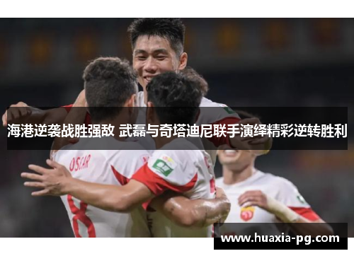 海港逆袭战胜强敌 武磊与奇塔迪尼联手演绎精彩逆转胜利
