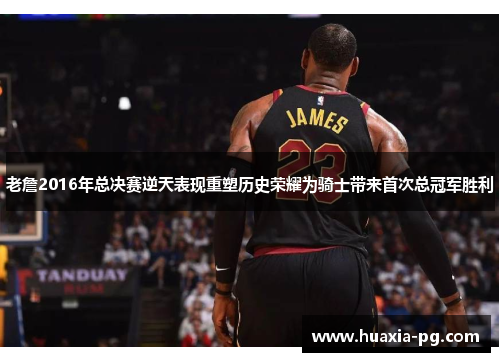 老詹2016年总决赛逆天表现重塑历史荣耀为骑士带来首次总冠军胜利