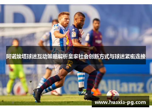 阿诺埃塔球迷互动策略解析皇家社会创新方式与球迷紧密连接 阿诺埃塔球迷互动策略解析皇家社会创新方式与球迷紧密连接