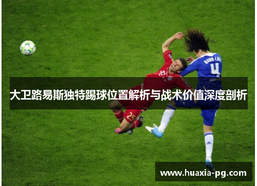 大卫路易斯独特踢球位置解析与战术价值深度剖析