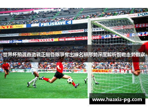 世界杯預選賽激戰正酣各隊爭奪出線名額形勢深度解析前瞻走勢觀察 世界杯預選賽激戰正酣各隊爭奪出線名額形勢深度解析前瞻走勢觀察