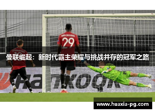 曼联崛起:新时代霸主荣耀与挑战并存的冠军之路 曼联崛起:新时代霸主荣耀与挑战并存的冠军之路