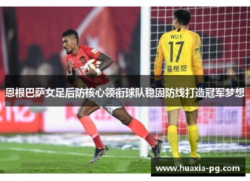 恩根巴萨女足后防核心领衔球队稳固防线打造冠军梦想 恩根巴萨女足后防核心领衔球队稳固防线打造冠军梦想