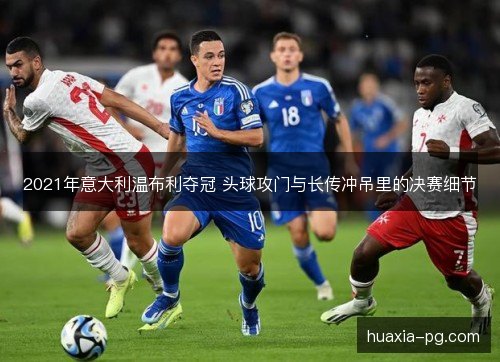 2021年意大利温布利夺冠 头球攻门与长传冲吊里的决赛细节 2021年意大利温布利夺冠 头球攻门与长传冲吊里的决赛细节